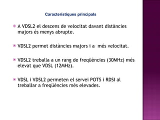 A VDSL2 el descens de velocitat davant distàncies majors és menys abrupte. VDSL2 permet distàncies majors i a  més velocitat. VDSL2 treballa a un rang de freqüències (30MHz) més elevat que VDSL (12MHz). VDSL i VDSL2 permeten el servei POTS i RDSI al treballar a freqüències més elevades. Característiques principals 