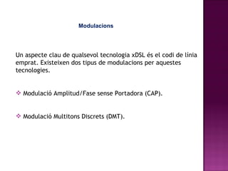 Modulacions Un aspecte clau de qualsevol tecnologia xDSL és el codi de línia emprat. Existeixen dos tipus de modulacions per aquestes tecnologies. Modulació Amplitud/Fase sense Portadora (CAP) .  Modulació Multitons Discrets (DMT).   