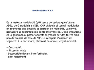 Modulacions: CAP És la mateixa modulació QAM sense portadora que s'usa en ADSL, però traduïda a VDSL.   CAP divideix el senyal modulador en segments que després es guarden en memòria. La senyal portadora se suprimeix (no conté informació). L’ona transmesa es la generada al passar aquests segments per dos filtres amb una diferència de fase de 90º. En recepció s’uneixen els segments i la portadora, obtenint de nou el senyal modulat.  +  Cost reduït + Sistema simple - Susceptible davant interferències - Baix rendiment  