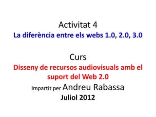 Activitat 4
La diferència entre els webs 1.0, 2.0, 3.0

                  Curs
Disseny de recursos audiovisuals amb el
          suport del Web 2.0
     Impartit per Andreu   Rabassa
               Juliol 2012
 