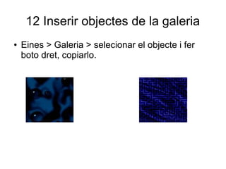 12 Inserir objectes de la galeria
● Eines > Galeria > selecionar el objecte i fer
boto dret, copiarlo.
 