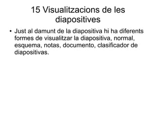 15 Visualitzacions de les
diapositives
● Just al damunt de la diapositiva hi ha diferents
formes de visualitzar la diapositiva, normal,
esquema, notas, documento, clasificador de
diapositivas.
 