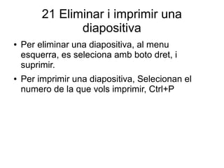 21 Eliminar i imprimir una
diapositiva
● Per eliminar una diapositiva, al menu
esquerra, es seleciona amb boto dret, i
suprimir.
● Per imprimir una diapositiva, Selecionan el
numero de la que vols imprimir, Ctrl+P
 