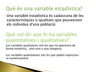 Una variable estadística és cadascuna de les
característiques o qualitats que posseeixen
els individus d'una població.
Què vol dir que hi ha variables
quantitatives i qualitatives?
Les variables qualitatives són les que no apareixen de
forma numèrica, sinó com a una categoria.
Les variables quantitatives són les que poden expressar-
se numèricament.
 