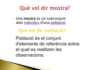  Una mostra és un subconjunt
dels individus d'una població.
Què vol dir població?
Població és el conjunt
d'elements de referència sobre
el qual es realitzen les
observacions.
 