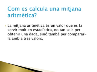  La mitjana aritmètica és un valor que es fa
servir molt en estadística, no tan sols per
obtenir una dada, sinó també per comparar-
la amb altres valors.
 
