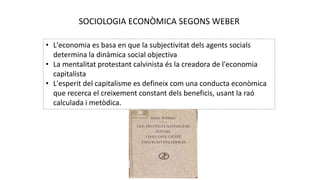 SOCIOLOGIA ECONÒMICA SEGONS WEBER
• L'economia es basa en que la subjectivitat dels agents socials
determina la dinàmica social objectiva
• La mentalitat protestant calvinista és la creadora de l'economia
capitalista
• L'esperit del capitalisme es defineix com una conducta econòmica
que recerca el creixement constant dels beneficis, usant la raó
calculada i metòdica.
 