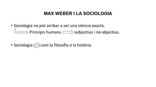 MAX WEBER I LA SOCIOLOGIA
• Sociologia no pot arribar a ser una ciència exacta.
Principis humans subjectius i no objectius.
• Sociologia com la filosofia o la història.
 