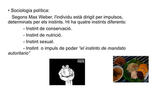 • Sociologia política:
Segons Max Weber, l'individu està dirigit per impulsos,
determinats per els instints. Hi ha quatre instints diferents:
- Instint de conservació.
- Instint de nutrició.
- Instint sexual.
- Instint o impuls de poder “el instinto de mandato
autoritario”
 