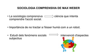 SOCIOLOGIA COMPRENSIVA DE MAX WEBER
• La sociologia comprensiva ciència que intenta
comprendre l'acció social.
• Importància de no tractar a l'ésser humà com a un robot.
• Estudi dels fenòmens socials intervenció d'aspectes
subjectius
 