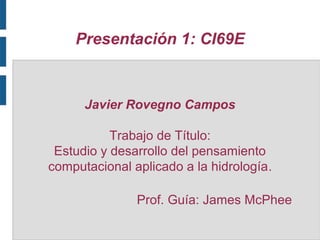 Presentación 1: CI69E

Javier Rovegno Campos
Trabajo de Título:
Estudio y desarrollo del pensamiento
computacional aplicado a la hidrología.
Prof. Guía: James McPhee

 