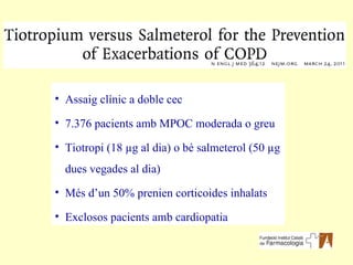 Assaig clínic a doble cec 7.376 pacients amb MPOC moderada o greu Tiotropi (18  µg al dia ) o bé salmeterol (50  µg dues vegades al dia ) Més d’un 50% prenien corticoides inhalats Exclosos pacients amb cardiopatia 