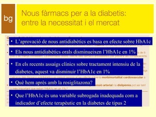 L’aprovació de nous antidiabètics es basa en efecte sobre HbA1c Els nous antidiabètics orals disminueixen l’HbA1c en 1% En els recents assaigs clínics sobre tractament intensiu de la diabetes, aquest va disminuir l’HbA1c en 1% Què hem après amb la rosiglitazona? Que l’HbA1c és una variable subrogada inadequada com a indicador d’efecte terapèutic en la diabetes de tipus 2 
