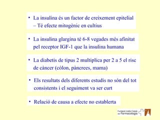 La diabetis de tipus 2 multiplica per 2 a 5 el risc de càncer (còlon, pàncrees, mama) La insulina és un factor de creixement epitelial – Té efecte mitogènic en cultius La insulina glargina té 6-8 vegades més afinitat pel receptor IGF-1 que la insulina humana Relació de causa a efecte no establerta Els resultats dels diferents estudis no són del tot consistents i el seguiment va ser curt 