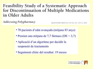 70 pacients d’edat avançada (mitjana 83 anys) Prenien una mitjana de 7,7 fàrmacs (DE = 3,7) Aplicació d’un algoritme per decidir la suspensió de tractaments Seguiment clínic del resultat: 19 mesos 