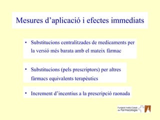 Mesures d’aplicació i efectes immediats Substitucions centralitzades de medicaments per la versió més barata amb el mateix fàrmac Substitucions (pels prescriptors) per altres fàrmacs equivalents terapèutics Increment d’incentius a la prescripció raonada 