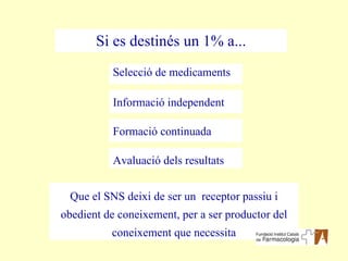 Si es destinés un 1% a... Selecció de medicaments Que el SNS deixi de ser un  receptor passiu i obedient de coneixement, per a ser productor del coneixement que necessita Informació independent Formació continuada Avaluació dels resultats 