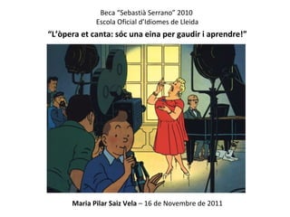 Beca “Sebastià Serrano” 2010  Escola Oficial d’Idiomes de Lleida “ L’òpera et canta: sóc una eina per gaudir i aprendre!” Maria Pilar Saiz Vela  – 16 de Novembre de 2011 