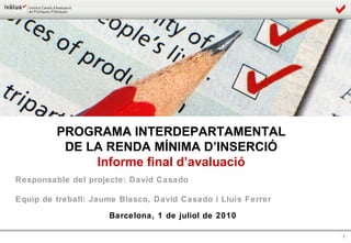 PROGRAMA INTERDEPARTAMENTAL  DE LA RENDA MÍNIMA D’INSERCIÓ  Informe final d’avaluació  Responsable del projecte: David Casado Equip de treball: Jaume Blasco, David Casado i Lluís Ferrer Barcelona, 1 de juliol de 2010 