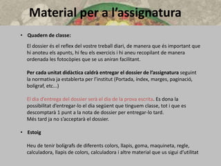 Material per a l’assignatura
• Quadern de classe:
El dossier és el reflex del vostre treball diari, de manera que és important que
hi anoteu els apunts, hi feu els exercicis i hi aneu recopilant de manera
ordenada les fotocòpies que se us aniran facilitant.
Per cada unitat didàctica caldrà entregar el dossier de l’assignatura seguint
la normativa ja establerta per l’institut (Portada, índex, marges, paginació,
bolígraf, etc...)
El dia d’entrega del dossier serà el dia de la prova escrita. Es dona la
possibilitat d’entregar-lo el dia següent que tinguem classe, tot i que es
descomptarà 1 punt a la nota de dossier per entregar-lo tard.
Més tard ja no s’acceptarà el dossier.
• Estoig
Heu de tenir bolígrafs de diferents colors, llapis, goma, maquineta, regle,
calculadora, llapis de colors, calculadora i altre material que us sigui d’utilitat
 