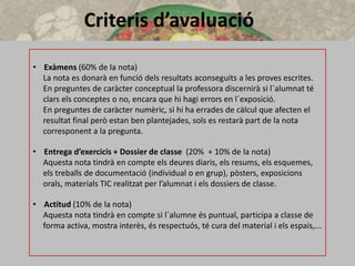 Criteris d’avaluació
• Exàmens (60% de la nota)
La nota es donarà en funció dels resultats aconseguits a les proves escrites.
En preguntes de caràcter conceptual la professora discernirà si l´alumnat té
clars els conceptes o no, encara que hi hagi errors en l´exposició.
En preguntes de caràcter numèric, si hi ha errades de càlcul que afecten el
resultat final però estan ben plantejades, sols es restarà part de la nota
corresponent a la pregunta.
• Entrega d’exercicis + Dossier de classe (20% + 10% de la nota)
Aquesta nota tindrà en compte els deures diaris, els resums, els esquemes,
els treballs de documentació (individual o en grup), pòsters, exposicions
orals, materials TIC realitzat per l’alumnat i els dossiers de classe.
• Actitud (10% de la nota)
Aquesta nota tindrà en compte si l´alumne és puntual, participa a classe de
forma activa, mostra interès, és respectuós, té cura del material i els espais,...
 