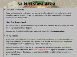 Criteris d’avaluació
• Avaluació continuada
Cada trimestre es faran diverses proves escrites, la mitjana de les quals, juntament
amb l’entrega de dossiers i exercicis i considerant l’actitud, donaran la nota mitjana
trimestral de l’assignatura.
• Nota final de curs (Juny)
La nota final de la matèria es calcula a partir de les 3 notes de les avaluacions, incloses
les recuperacions al mes de juny.
Per aprovar és indispensable haver superat com a mínim dues avaluacions.
• Recuperacions
A inicis de cada trimestre es donarà la possibilitat de recuperar el trimestre anterior
segons el calendari ja establert per l’Institut. Així mateix, a la recuperació de juny es
donarà l’oportunitat de poder recuperar les 3 avaluacions.
Aquells alumnes que no aprovin al juny hauran de presentar-se a la recuperació de
setembre, convocatòria que inclou tota l’assignatura. En aquesta convocatòria caldrà
presentar els deures d’estiu que se us encomanin (50% nota) i realitzar un examen
escrit (50% nota).
 