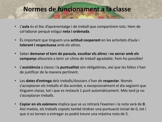 Normes de funcionament a la classe
• L’aula és el lloc d’aprenentatge i de treball que compartirem tots. Hem de
col·laborar perquè estigui neta i ordenada.
• És important que tinguem una actitud cooperant en les activitats d’aula i
tolerant i respectuosa amb els altres.
• Saber demanar el torn de paraula, escoltar els altres i no xerrar amb els
companys afavoreix a tenir un clima de treball agradable. Fem-ho possible!
• L’assistència a classe i la puntualitat són obligatòries, així que les faltes s’han
de justificar de la manera pertinent.
• Les dates d’entrega dels treballs/dossiers s’han de respectar. Només
s’acceptaran els treballs el dia acordat, o excepcionalment el dia següent que
tinguem classe, tot i que es restaurà 1 punt automàticament. Més tard ja no
s’acceptaran treballs.
• Copiar en els exàmens implica que se us retirarà l’examen i la nota serà de 0.
Així mateix, els treballs copiats també tindran una puntuació inicial de 0, tot i
que si es tornen a entregar es podrà treure una màxima nota de 5.
 