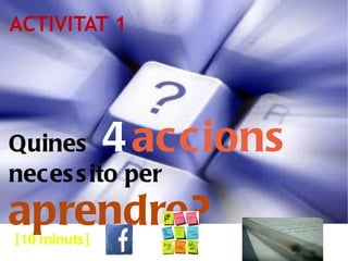 ACTIVITAT 1 Quines  4   accions   necessito per  aprendre? [10 minuts] 