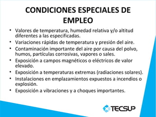 CONDICIONES ESPECIALES DE
               EMPLEO
• Valores de temperatura, humedad relativa y/o altitud
  diferentes a las especificadas.
• Variaciones rápidas de temperatura y presión del aire.
• Contaminación importante del aire por causa del polvo,
  humos, partículas corrosivas, vapores o sales.
• Exposición a campos magnéticos o eléctricos de valor
  elevado.
• Exposición a temperaturas extremas (radiaciones solares).
• Instalaciones en emplazamientos expuestos a incendios o
  explosión.
• Exposición a vibraciones y a choques importantes.
 
