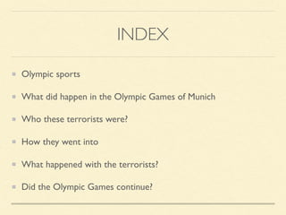 INDEX
Olympic sports
What did happen in the Olympic Games of Munich
Who these terrorists were?
How they went into
What happened with the terrorists?
Did the Olympic Games continue?
 