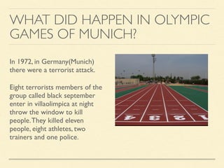WHAT DID HAPPEN IN OLYMPIC
GAMES OF MUNICH?
In 1972, in Germany(Munich)
there were a terrorist attack.
Eight terrorists members of the
group called black september
enter in villaolimpica at night
throw the window to kill
people.They killed eleven
people, eight athletes, two
trainers and one police.
 