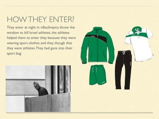 They enter at night in villaolimpica throw the
window to kill Israel athletes, the athletes
helped them to enter they because they were
wearing sport clothes and they though that
they were athletes.They had guns into their
sport bag.
HOWTHEY ENTER?
 