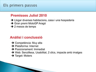 ElsprimerspassosPremisses Juliol 2010 Llogar diverses habitacions, casa i una hospederia Gran premi MotoGP Aragó 2 mesos de tempsAnàlisi i conclussió Competència: Muy alta Plataforma: Internet Posicionament: Immediat Web: Senzillesa, Usabilitat, 2 clics, impacte amb imatges Target: Moters
