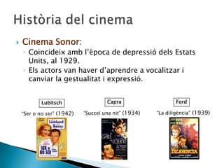  Cinema Sonor:
◦ Coincideix amb l’època de depressió dels Estats
Units, al 1929.
◦ Els actors van haver d’aprendre a vocalitzar i
canviar la gestualitat i expressió.
Lubitsch FordCapra
“Ser o no ser” (1942) “La diligència” (1939)“Succeï una nit” (1934)
 