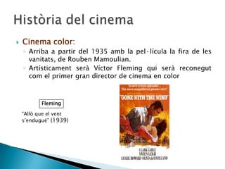  Cinema color:
◦ Arriba a partir del 1935 amb la pel·lícula la fira de les
vanitats, de Rouben Mamoulian.
◦ Artísticament serà Víctor Fleming qui serà reconegut
com el primer gran director de cinema en color
Fleming
“Allò que el vent
s’endugué” (1939)
 