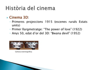  Cinema 3D:
◦ Primeres projeccions 1915 (escenes rurals Estats
units)
◦ Primer llargmetratge: “The power of love” (1922)
◦ Anys 50, edat d’or del 3D: “Bwana devil” (1952)
Càmara estereogràfica
 