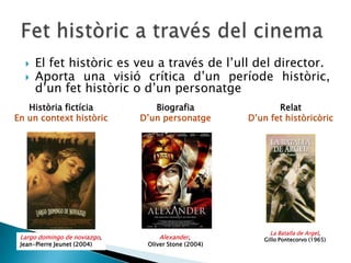  El fet històric es veu a través de l’ull del director.
 Aporta una visió crítica d’un període històric,
d’un fet històric o d’un personatge
Història fictícia
En un context històric
Biografia
D’un personatge
Relat
D’un fet històricòric
Alexander,
Oliver Stone (2004)
Largo domingo de noviazgo,
Jean-Pierre Jeunet (2004)
La Batalla de Argel,
Gillo Pontecorvo (1965)
 