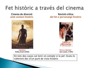 Cinema de diversió
amb context històric
Revisió crítica
del fet o personatge històric
Gladiator,
Ridley Scott (2000)
Tierra y libertad
Ken Loach, (1995)
En tots dos casos cal tenir en compte si la pel·lícula és
coherent des d’un punt de vista històric
 