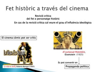 Revisió crítica
del fet o personatge històric
En cas de la revisió crítica cal veure el grau d’influència ideològica
Propaganda política
Es pot convertir en
El cinema còmic pot ser crític
El cuirassat Potemkin,
Eisenstein (1925)
La vida és bella, Roberto Benigni (1997)
 