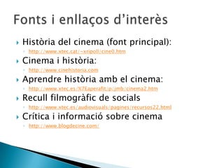  Història del cinema (font principal):
◦ http://www.xtec.cat/~xripoll/cine0.htm
 Cinema i història:
◦ http://www.cinehistoria.com
 Aprendre història amb el cinema:
◦ http://www.xtec.es/%7Eaperafit/p/jmb/cinema2.htm
 Recull filmogràfic de socials
◦ http://www.xtec.es/audiovisuals/pagines/recursos22.html
 Crítica i informació sobre cinema
◦ http://www.blogdecine.com/
 