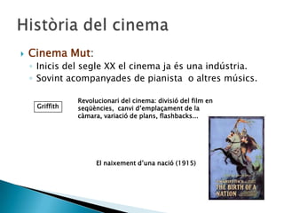 Cinema Mut:
◦ Inicis del segle XX el cinema ja és una indústria.
◦ Sovint acompanyades de pianista o altres músics.
Griffith
Revolucionari del cinema: divisió del film en
seqüències, canvi d’emplaçament de la
càmara, variació de plans, flashbacks...
El naixement d’una nació (1915)
 