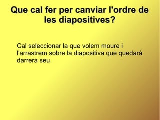 Que cal fer per canviar l'ordre de
        les diapositives?

 Cal seleccionar la que volem moure i
 l'arrastrem sobre la diapositiva que quedarà
 darrera seu
 