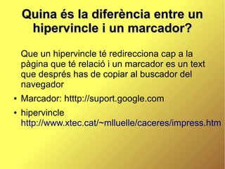 Quina és la diferència entre un
     hipervincle i un marcador?
    Que un hipervincle té redirecciona cap a la
    pàgina que té relació i un marcador es un text
    que després has de copiar al buscador del
    navegador
●   Marcador: htttp://suport.google.com
●   hipervincle
    http://www.xtec.cat/~mlluelle/caceres/impress.htm
 