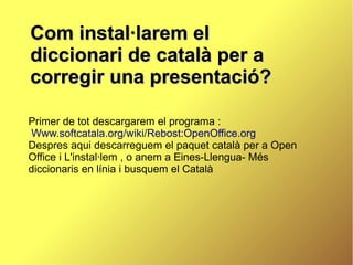 Com instal·larem el
diccionari de català per a
corregir una presentació?

Primer de tot descargarem el programa :
 Www.softcatala.org/wiki/Rebost:OpenOffice.org
Despres aqui descarreguem el paquet català per a Open
Office i L'instal·lem , o anem a Eines-Llengua- Més
diccionaris en línia i busquem el Català
 