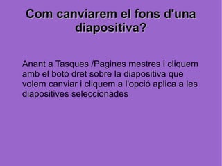 Com canviarem el fons d'una
       diapositiva?

Anant a Tasques /Pagines mestres i cliquem
amb el botó dret sobre la diapositiva que
volem canviar i cliquem a l'opció aplica a les
diapositives seleccionades
 