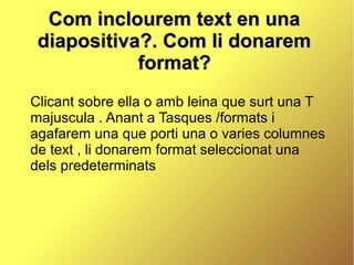 Com inclourem text en una
 diapositiva?. Com li donarem
            format?
Clicant sobre ella o amb leina que surt una T
majuscula . Anant a Tasques /formats i
agafarem una que porti una o varies columnes
de text , li donarem format seleccionat una
dels predeterminats
 