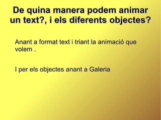 De quina manera podem animar
un text?, i els diferents objectes?

 Anant a format text i triant la animació que
 volem .


 I per els objectes anant a Galeria
 
