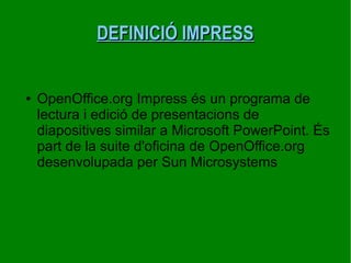 DEFINICIÓ IMPRESSDEFINICIÓ IMPRESS
● OpenOffice.org Impress és un programa de
lectura i edició de presentacions de
diapositives similar a Microsoft PowerPoint. És
part de la suite d'oficina de OpenOffice.org
desenvolupada per Sun Microsystems
 