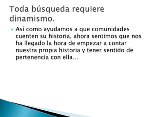    Así como ayudamos a que comunidades
    cuenten su historia, ahora sentimos que nos
    ha llegado la hora de empezar a contar
    nuestra propia historia y tener sentido de
    pertenencia con ella…
 