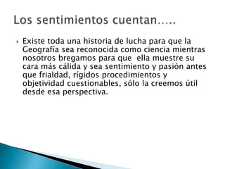    Existe toda una historia de lucha para que la
    Geografía sea reconocida como ciencia mientras
    nosotros bregamos para que ella muestre su
    cara más cálida y sea sentimiento y pasión antes
    que frialdad, rígidos procedimientos y
    objetividad cuestionables, sólo la creemos útil
    desde esa perspectiva.
 